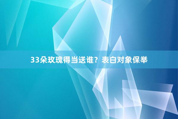 33朵玫瑰得当送谁？表白对象保举