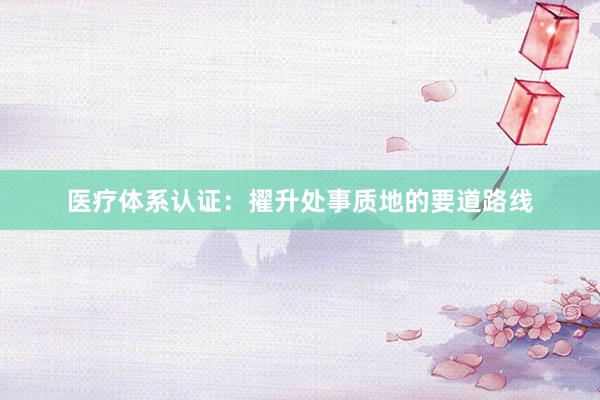 医疗体系认证：擢升处事质地的要道路线