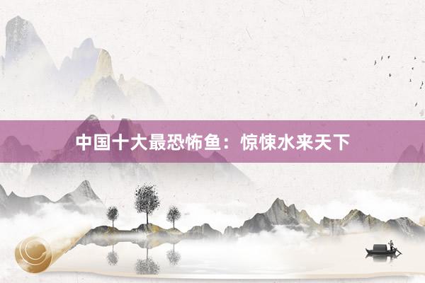 中国十大最恐怖鱼：惊悚水来天下